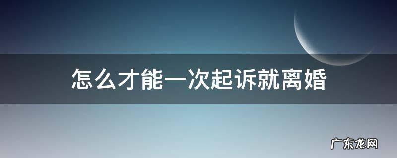 怎么才能一次起诉就离婚 起诉离婚怎么可以一次判离