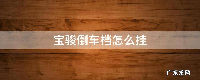 宝骏的倒车挡怎么挂 宝骏倒车档怎么挂