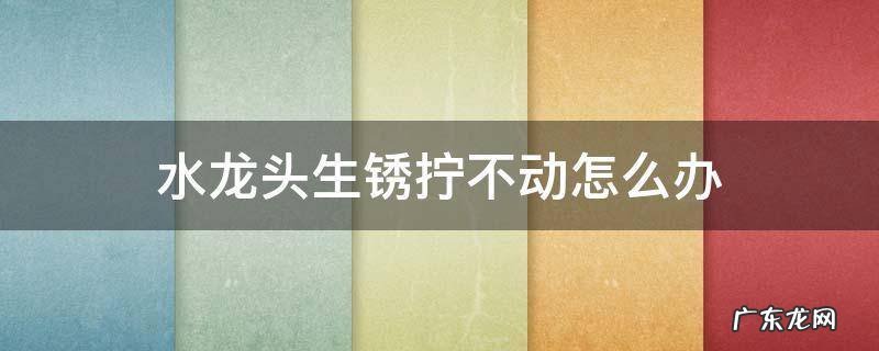 水龙头生锈拧不动怎么办 水龙头生锈拧不下来有什么办法吗