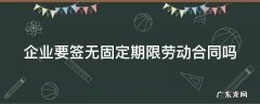 企业要签无固定期限劳动合同吗 企业必须签无固定期限合同吗