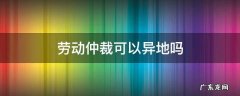 劳动仲裁可以异地吗 异地可以申请劳动仲裁吗