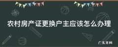 农村的房子房产证更换名字户主 农村房产证更换户主应该怎么办理