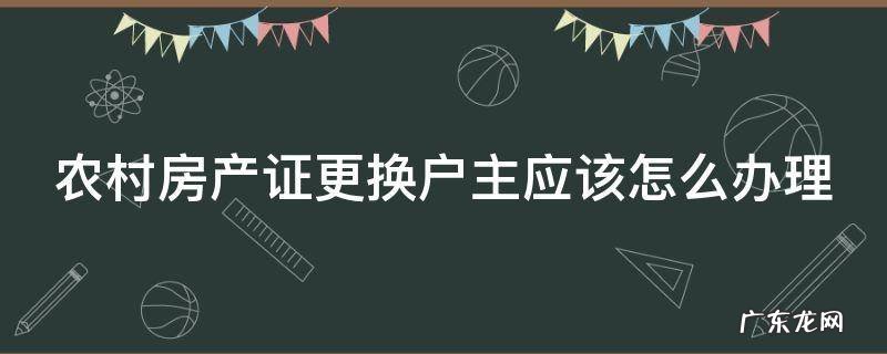 农村的房子房产证更换名字户主 农村房产证更换户主应该怎么办理