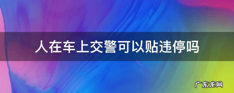 人在车上会不会被贴违停 人在车上交警可以贴违停吗