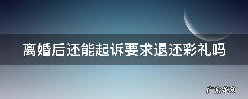 离婚后还能起诉要求退还彩礼吗法院 离婚后还能起诉要求退还彩礼吗