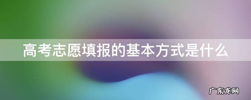 高考志愿填报的基本方式是什么样的 高考志愿填报的基本方式是什么