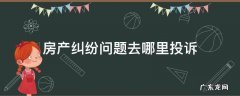 房产纠纷问题去哪里投诉 房产纠纷找哪个部门投诉