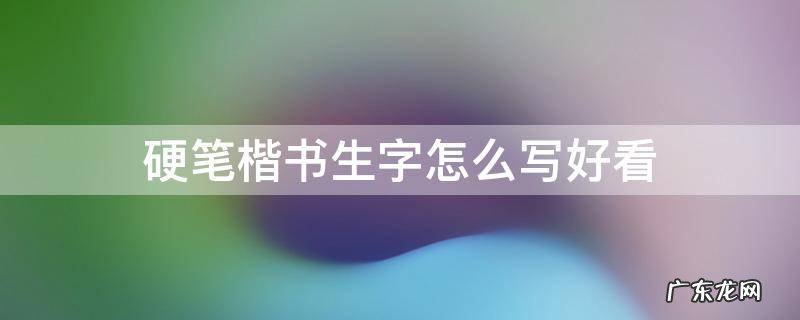 硬笔楷书生字怎么写好看 生字硬笔书法怎么写好看