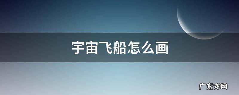 宇宙飞船怎么画 宇宙飞船怎么画难一点