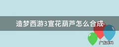 造梦西游3宣花葫芦怎么合成 造梦西游三宣花葫芦怎么造