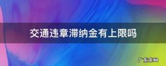 车辆违章滞纳金上限 交通违章滞纳金有上限吗