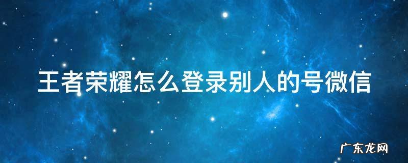 王者荣耀怎么登录别人的号微信扫码 王者荣耀怎么登录别人的号微信