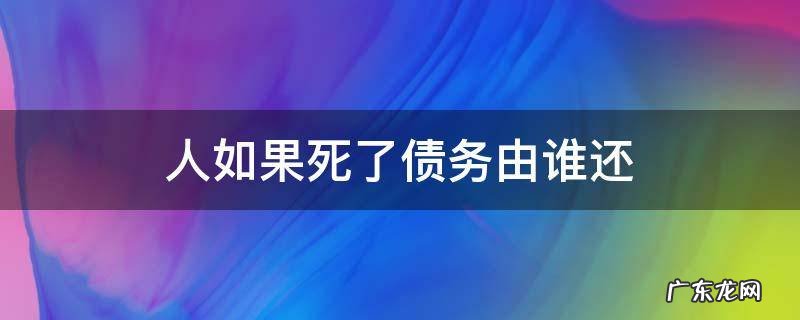 人如果死了债务由谁还 人死了他的债务由谁承担