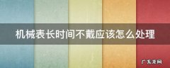 机械表长时间不戴应该怎么处理好 机械表长时间不戴应该怎么处理