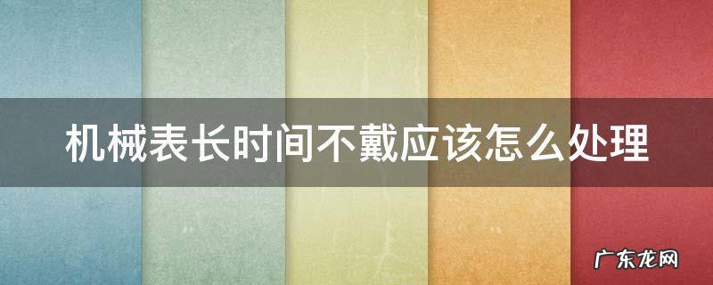 机械表长时间不戴应该怎么处理好 机械表长时间不戴应该怎么处理