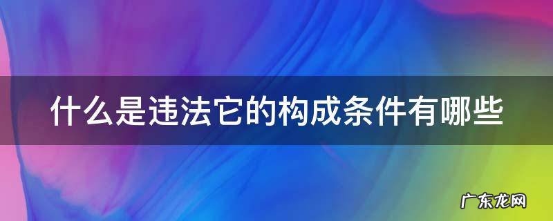 什么是违法它的构成条件有哪些 什么是违法,违法有哪些构成要素