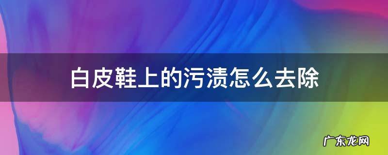 白皮鞋上的顽固污渍怎么去除 白皮鞋上的污渍怎么去除