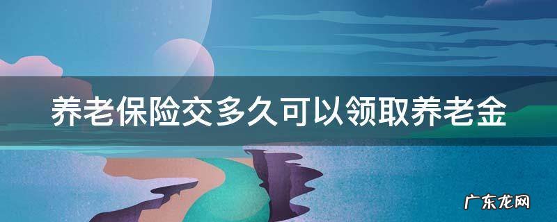 养老保险交多久可以领取养老金 养老保险交多久可以使用