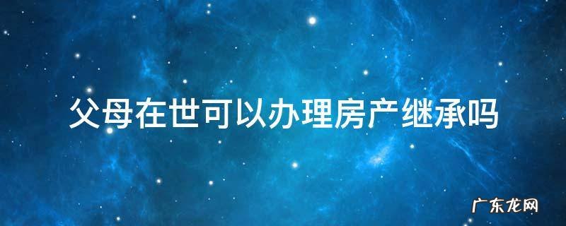 父母在世可以办理房产继承吗 产权人在世能办理继承房屋给子女吗
