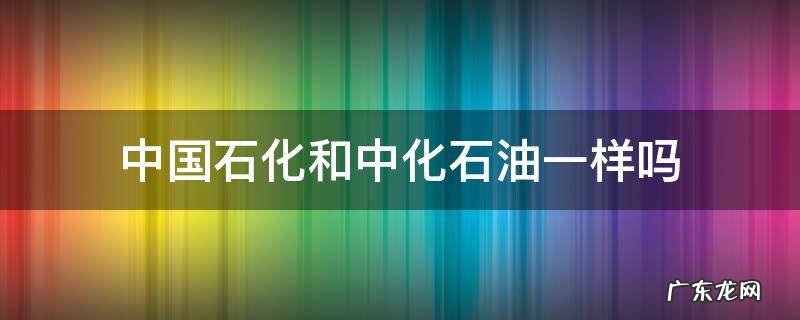 中国石化跟中石化一样吗 中国石化和中化石油一样吗
