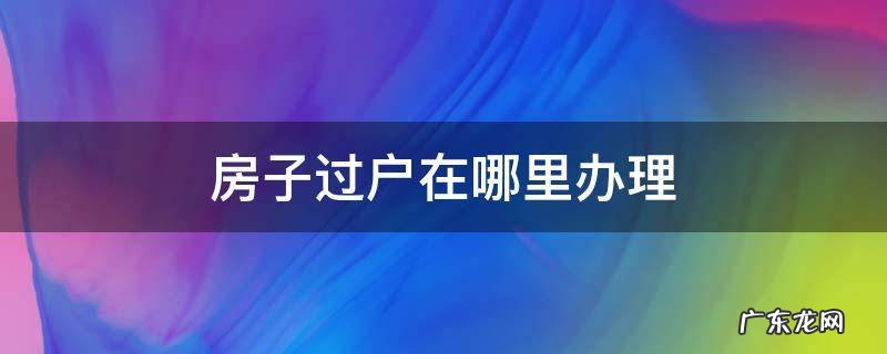 温江区房子过户在哪里办理 房子过户在哪里办理