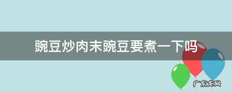 豌豆炒肉末豌豆要煮一下吗 豌豆炒肉 豌豆要煮多久