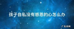 孩子自私没有爱心该怎么办 孩子自私没有感恩的心怎么办