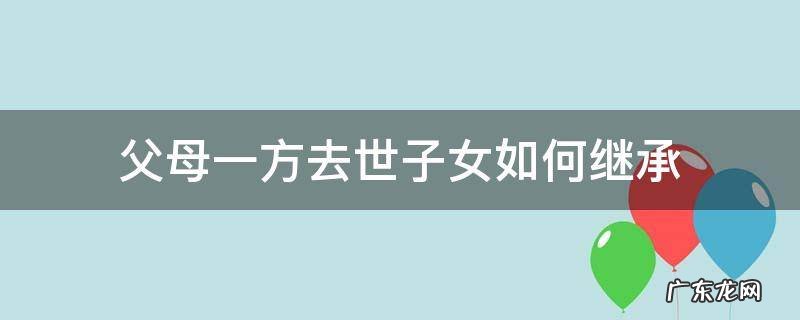 父母一方去世子女如何继承 父母一方在世,子女怎么继承