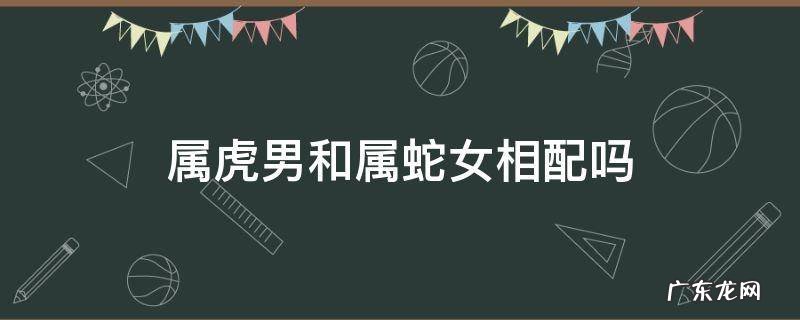 属虎男和属蛇女相配吗?婚姻怎么样 属虎男和属蛇女相配吗