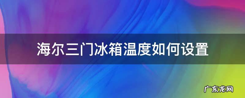 海尔三门冰箱各门的温度怎么调比较合适 海尔三门冰箱温度如何设置
