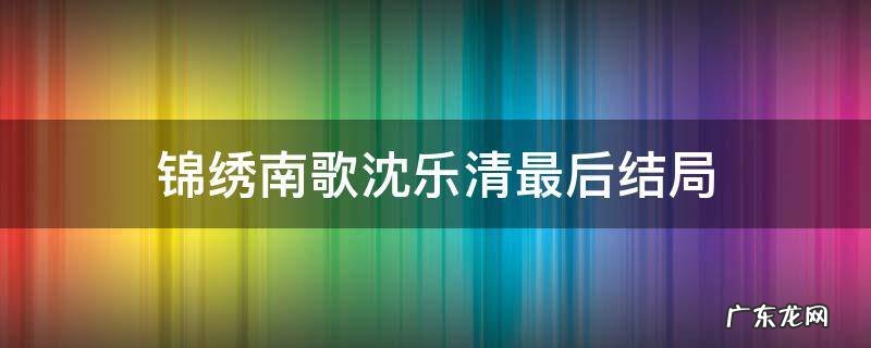 锦绣南歌沈乐清第几集下线沈乐清身世是什么 锦绣南歌沈乐清最后结局