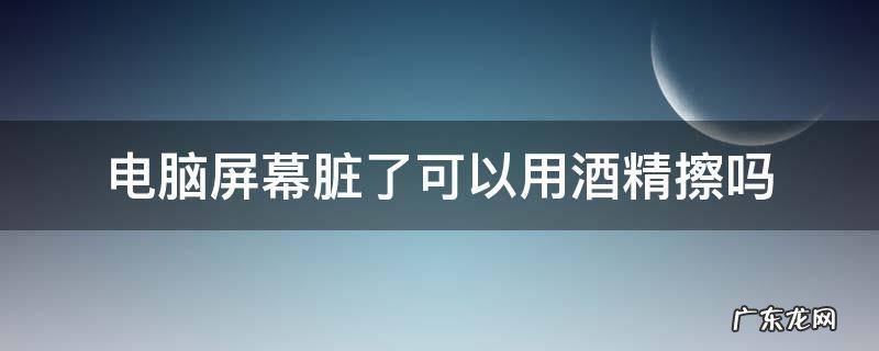 酒精可以用来擦电脑屏幕吗 电脑屏幕脏了可以用酒精擦吗
