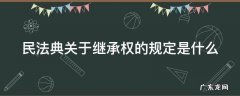 民法典关于继承的相关规定 民法典关于继承权的规定是什么
