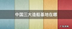 中国三大造船基地在哪 中国最大的造船基地在哪里