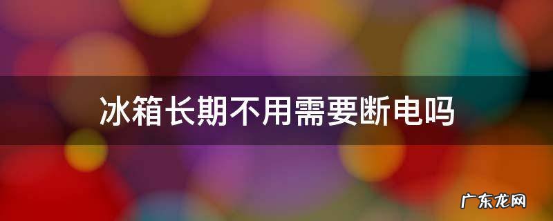 冰箱长期不用需要断电吗 冰箱长期不用需要可以不断电吗