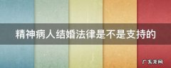 精神病人结婚法律是不是支持的呢 精神病人结婚法律是不是支持的