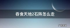 吞食天地2石阵怎么走 吞食天地2石阵怎么走路线