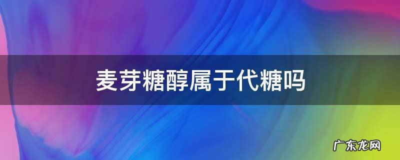 麦芽糖是代糖 麦芽糖醇属于代糖吗