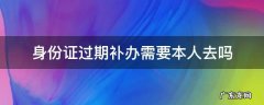 身份证过期补办需要本人去吗 身份证过期补办需要本人去吗?