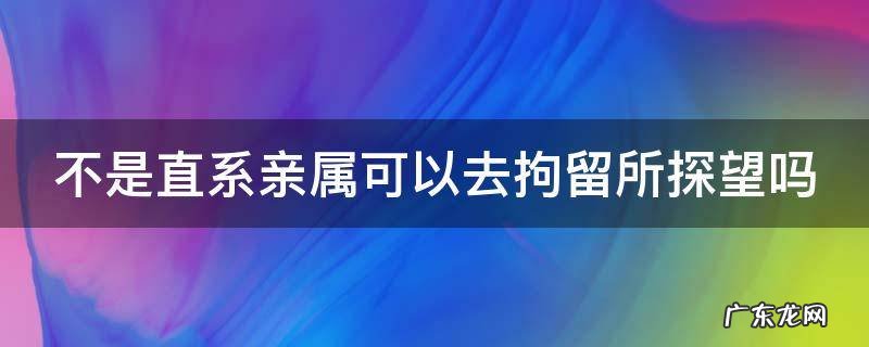 不是直系亲属可以去拘留所探望吗 不是直系亲属可以去拘留所探望吗知乎