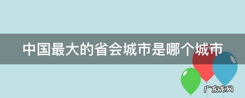 中国最大的省会城市是哪个城市? 中国最大的省会城市是哪个城市