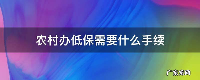 农村办低保需要什么手续,怎么办理 农村办低保需要什么手续