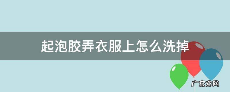 起泡胶到衣服上怎么洗掉 起泡胶弄衣服上怎么洗掉