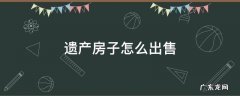 遗产房子如何出售 遗产房子怎么出售
