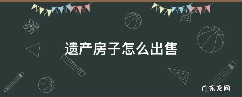 遗产房子如何出售 遗产房子怎么出售