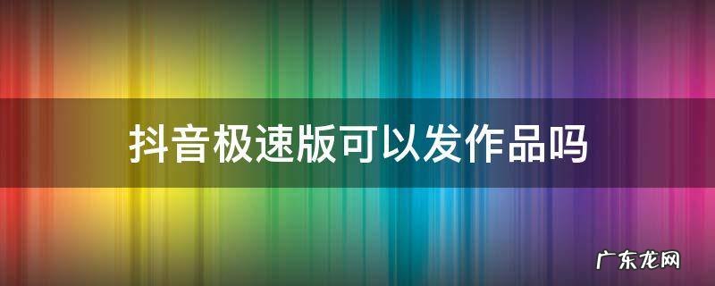 抖音极速版可以发作品么 抖音极速版可以发作品吗