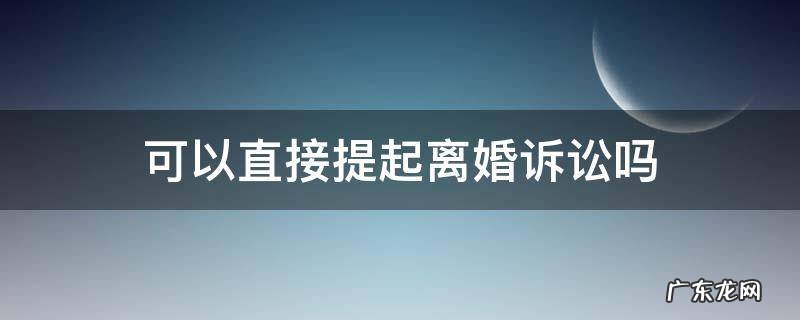 可以直接起诉离婚吗? 可以直接提起离婚诉讼吗