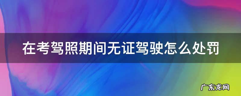 在考驾照期间无证驾驶怎么处罚 在考驾照期间无证驾驶怎么处罚考试成绩会不会注销
