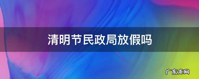 清明节民政局放假吗 清明节民政局放假吗能办离婚吗