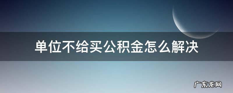 单位不给买公积金怎么解决 工作单位不给买住房公积金怎么办